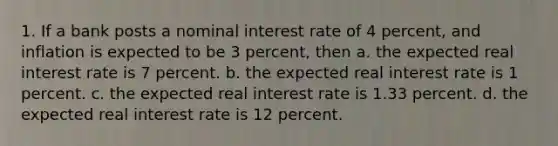 1. If a bank posts a nominal interest rate of 4 percent, and inflation is expected to be 3 percent, then a. the expected real interest rate is 7 percent. b. the expected real interest rate is 1 percent. c. the expected real interest rate is 1.33 percent. d. the expected real interest rate is 12 percent.