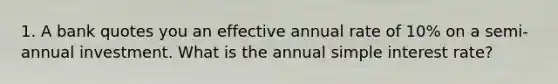 1. A bank quotes you an effective annual rate of 10% on a semi-annual investment. What is the annual simple interest rate?