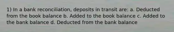 1) In a <a href='https://www.questionai.com/knowledge/kZ6GRlcQH1-bank-reconciliation' class='anchor-knowledge'>bank reconciliation</a>, deposits in transit are: a. Deducted from the book balance b. Added to the book balance c. Added to the bank balance d. Deducted from the bank balance