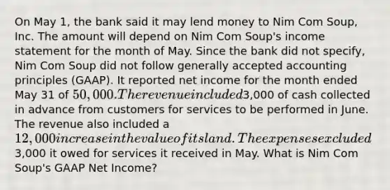 On May 1, the bank said it may lend money to Nim Com Soup, Inc. The amount will depend on Nim Com Soup's <a href='https://www.questionai.com/knowledge/kCPMsnOwdm-income-statement' class='anchor-knowledge'>income statement</a> for the month of May. Since the bank did not specify, Nim Com Soup did not follow <a href='https://www.questionai.com/knowledge/kwjD9YtMH2-generally-accepted-accounting-principles' class='anchor-knowledge'>generally accepted accounting principles</a> (GAAP). It reported net income for the month ended May 31 of 50,000. The revenue included3,000 of cash collected in advance from customers for services to be performed in June. The revenue also included a 12,000 increase in the value of its land. The expenses excluded3,000 it owed for services it received in May. What is Nim Com Soup's GAAP Net Income?