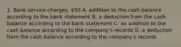 1. Bank service charges, 50 A. addition to the cash balance according to the bank statement B. a deduction from the cash balance according to the bank statement C. an addition to the cash balance according to the company's records D. a deduction from the cash balance according to the company's records