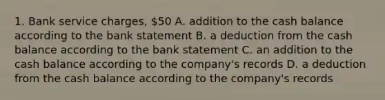 1. Bank service charges, 50 A. addition to the cash balance according to the bank statement B. a deduction from the cash balance according to the bank statement C. an addition to the cash balance according to the company's records D. a deduction from the cash balance according to the company's records