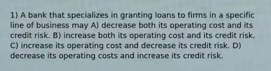 1) A bank that specializes in granting loans to firms in a specific line of business may A) decrease both its operating cost and its credit risk. B) increase both its operating cost and its credit risk. C) increase its operating cost and decrease its credit risk. D) decrease its operating costs and increase its credit risk.