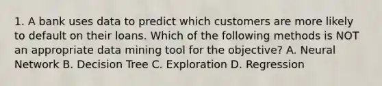 1. A bank uses data to predict which customers are more likely to default on their loans. Which of the following methods is NOT an appropriate data mining tool for the objective? A. Neural Network B. Decision Tree C. Exploration D. Regression