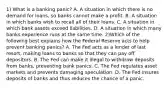 1) What is a banking panic? A. A situation in which there is no demand for loans, so banks cannot make a profit. B. A situation in which banks wish to recall all of their loans. C. A situation in which bank assets exceed liabilities. D. A situation in which many banks experience runs at the same time. 2)Which of the following best explains how the Federal Reserve acts to help prevent banking panics? A. The Fed acts as a lender of last resort, making loans to banks so that they can pay off depositors. B. The Fed can make it illegal to withdraw deposits from banks, preventing bank panics. C. The Fed regulates asset markets and prevents damaging speculation. D. The Fed insures deposits of banks and thus reduces the chance of a panic.