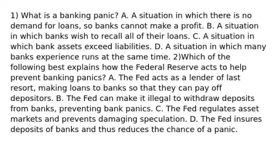 1) What is a banking panic? A. A situation in which there is no demand for loans, so banks cannot make a profit. B. A situation in which banks wish to recall all of their loans. C. A situation in which bank assets exceed liabilities. D. A situation in which many banks experience runs at the same time. 2)Which of the following best explains how the Federal Reserve acts to help prevent banking panics? A. The Fed acts as a lender of last resort, making loans to banks so that they can pay off depositors. B. The Fed can make it illegal to withdraw deposits from banks, preventing bank panics. C. The Fed regulates asset markets and prevents damaging speculation. D. The Fed insures deposits of banks and thus reduces the chance of a panic.