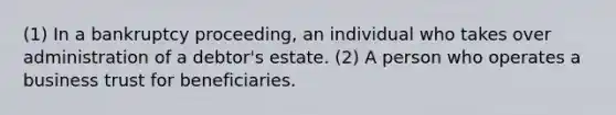 (1) In a bankruptcy proceeding, an individual who takes over administration of a debtor's estate. (2) A person who operates a business trust for beneficiaries.