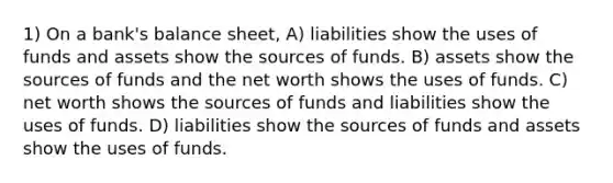 1) On a bank's balance sheet, A) liabilities show the uses of funds and assets show the sources of funds. B) assets show the sources of funds and the net worth shows the uses of funds. C) net worth shows the sources of funds and liabilities show the uses of funds. D) liabilities show the sources of funds and assets show the uses of funds.