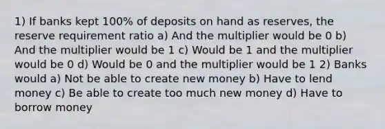 1) If banks kept 100% of deposits on hand as reserves, the reserve requirement ratio a) And the multiplier would be 0 b) And the multiplier would be 1 c) Would be 1 and the multiplier would be 0 d) Would be 0 and the multiplier would be 1 2) Banks would a) Not be able to create new money b) Have to lend money c) Be able to create too much new money d) Have to borrow money