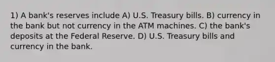 1) A bank's reserves include A) U.S. Treasury bills. B) currency in the bank but not currency in the ATM machines. C) the bank's deposits at the Federal Reserve. D) U.S. Treasury bills and currency in the bank.