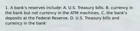 1. A bank's reserves include: A. U.S. Treasury bills. B. currency in the bank but not currency in the ATM machines. C. the bank's deposits at <a href='https://www.questionai.com/knowledge/kEdnQNX4V8-the-federal-reserve' class='anchor-knowledge'>the federal reserve</a>. D. U.S. Treasury bills and currency in the bank