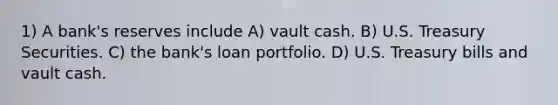 1) A bank's reserves include A) vault cash. B) U.S. Treasury Securities. C) the bank's loan portfolio. D) U.S. Treasury bills and vault cash.