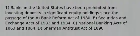 1) Banks in the United States have been prohibited from investing deposits in significant equity holdings since the passage of the A) Bank Reform Act of 1980. B) Securities and Exchange Acts of 1933 and 1934. C) National Banking Acts of 1863 and 1864. D) Sherman Antitrust Act of 1890.