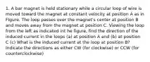 1. A bar magnet is held stationary while a circular loop of wire is moved toward the magnet at constant velocity at position A as in FIgure. The loop passes over the magnet's center at position B and moves away from the magnet at position C. Viewing the loop from the left as indicated int he figure, find the direction of the induced current in the loops (a) at position A and (b) at position C (c) What is the induced current at the loop at position B? Indicate the directions as either CW (for clockwise) or CCW (for counterclockwise)