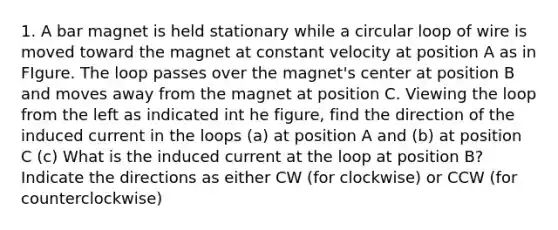 1. A bar magnet is held stationary while a circular loop of wire is moved toward the magnet at constant velocity at position A as in FIgure. The loop passes over the magnet's center at position B and moves away from the magnet at position C. Viewing the loop from the left as indicated int he figure, find the direction of the induced current in the loops (a) at position A and (b) at position C (c) What is the induced current at the loop at position B? Indicate the directions as either CW (for clockwise) or CCW (for counterclockwise)