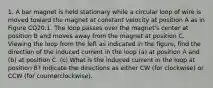 1. A bar magnet is held stationary while a circular loop of wire is moved toward the magnet at constant velocity at position A as in Figure CQ20.1. The loop passes over the magnet's center at position B and moves away from the magnet at position C. Viewing the loop from the left as indicated in the figure, find the direction of the induced current in the loop (a) at position A and (b) at position C. (c) What is the induced current in the loop at position B? Indicate the directions as either CW (for clockwise) or CCW (for counterclockwise).