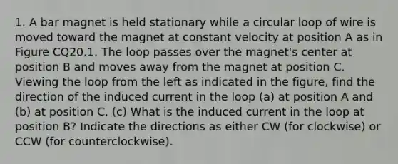 1. A bar magnet is held stationary while a circular loop of wire is moved toward the magnet at constant velocity at position A as in Figure CQ20.1. The loop passes over the magnet's center at position B and moves away from the magnet at position C. Viewing the loop from the left as indicated in the figure, find the direction of the induced current in the loop (a) at position A and (b) at position C. (c) What is the induced current in the loop at position B? Indicate the directions as either CW (for clockwise) or CCW (for counterclockwise).