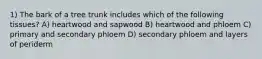 1) The bark of a tree trunk includes which of the following tissues? A) heartwood and sapwood B) heartwood and phloem C) primary and secondary phloem D) secondary phloem and layers of periderm