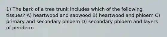 1) The bark of a tree trunk includes which of the following tissues? A) heartwood and sapwood B) heartwood and phloem C) primary and secondary phloem D) secondary phloem and layers of periderm