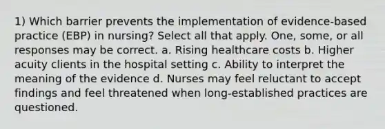 1) Which barrier prevents the implementation of evidence-based practice (EBP) in nursing? Select all that apply. One, some, or all responses may be correct. a. Rising healthcare costs b. Higher acuity clients in the hospital setting c. Ability to interpret the meaning of the evidence d. Nurses may feel reluctant to accept findings and feel threatened when long-established practices are questioned.