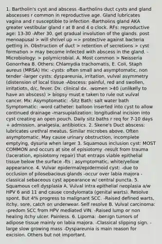 1. Bartholin's cyst and abscess -Bartholins duct cysts and gland abscesses r common in reproductive age. Gland lubricates vagina and r susceptible to infection -Bartholins gland AKA greater vestibular gland r at 8 and 4 o clock. RFs: reproductive age: 13-30 -After 30, get gradual involution of the glands. post menoapusal > will shrivel up => protective against bacteria getting in. Obstruction of duct > retention of secretions > cyst formation > may become infected with abscess in the gland. -Microbiology: > polymicrobial. A. Most common > Neisseria Gonorrhea B. Others: Chlamydia trachomatis, E. Coli, Staph aureus (MRSA) Hx: -cysts: often small and asymptomatic, non tender -larger cysts: dyspareunia, irritation, vulval asymmetry (distension of local tissue -Abscess: painful, red and swollen, irritatiotn, d/c, fever. Dx: clinical dx. -women >40 (unlikelly to have an abscess) > biopsy must e taken to rule out vulval cancer. Mx: Asymptomatic: -Sitz Bath: salt water bath Symptomatic: -word catheter: balloon inserted into cyst to allow continued drainage -marsupialization: longitudinal incision into cyst creating an open pouch. Daily sitz baths r req for 7-10 days + admission, analgesia, antibiotics. 2. Skene's Duct abscess: lubricates urethral meatus. Similar microbes above. Often asymptomatic. May cause urinary obstruction, incomplete emptying, dysuria when larger 3. Squamous inclusion cyst: MOST COMMON and occurs at site of episiotomy -result from trauma (laceration, episiotomy repair) that entraps viable epithelial tissue below the surface -fts : asymptomatic, white/yellow appearance. 4. Vulvar epidermal/epidermoid cyst: -due to occlusion of pilosebacious glands -occur over labia majora -classical sebaceous cyst appearance w/ central puncta. 5. Squamous cell dysplasia A. Vulval intra epithelial neoplasia a/w HPV 6 and 11 and cause condylomata (genital warts). Resolve spont. But 4% progress to malignant SCC. -Raised defined warts, itchy, sore, catch on underwear. Self resolve B. Vulval carcinoma: -predom SCC from HPV mediated VIN. -Raised lump or non healing itchy ulcer. Painless. 6. Lipoma: -benign tumors of adipose tissue mainly on labia majora. -Classical slipping sign. -large slow growing mass -Dyspareunia is main reason for excision. Others but not important.