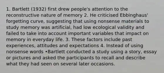 1. Bartlett (1932) first drew people's attention to the reconstructive nature of memory 2. He criticised Ebbinghaus' forgetting curve, suggesting that using nonsense materials to study memory was artificial, had low ecological validity and failed to take into account important variables that impact on memory in everyday life. 3. These factors include past experiences, attitudes and expectations 4. Instead of using nonsense words •Bartlett conducted a study using a story, essay or pictures and asked the participants to recall and describe what they had seen on several later occasions.