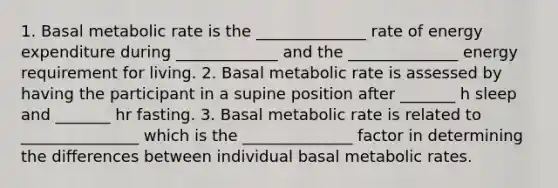 1. Basal metabolic rate is the ______________ rate of energy expenditure during _____________ and the ______________ energy requirement for living. 2. Basal metabolic rate is assessed by having the participant in a supine position after _______ h sleep and _______ hr fasting. 3. Basal metabolic rate is related to _______________ which is the ______________ factor in determining the differences between individual basal metabolic rates.