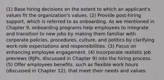 (1) Base hiring decisions on the extent to which an applicant's values fit the organization's values. (2) Provide post-hiring support, which is referred to as onboarding. As we mentioned in Chapter 9, onboarding programs help employees to integrate and transition to new jobs by making them familiar with corporate policies, procedures, culture, and politics by clarifying work-role expectations and responsibilities. (3) Focus on enhancing employee engagement. (4) Incorporate realistic job previews (RJPs, discussed in Chapter 9) into the hiring process. (5) Offer employees benefits, such as flexible work hours (discussed in Chapter 12), that meet their needs and values.