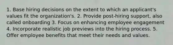 1. Base hiring decisions on the extent to which an applicant's values fit the organization's. 2. Provide post-hiring support, also called onboarding 3. Focus on enhancing employee engagement 4. Incorporate realistic job previews into the hiring process. 5. Offer employee benefits that meet their needs and values.