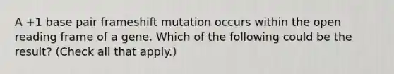 A +1 base pair frameshift mutation occurs within the open reading frame of a gene. Which of the following could be the result? (Check all that apply.)