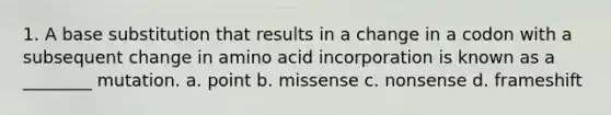 1. A base substitution that results in a change in a codon with a subsequent change in amino acid incorporation is known as a ________ mutation. a. point b. missense c. nonsense d. frameshift