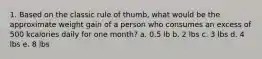 1. Based on the classic rule of thumb, what would be the approximate weight gain of a person who consumes an excess of 500 kcalories daily for one month? a. 0.5 lb b. 2 lbs c. 3 lbs d. 4 lbs e. 8 lbs