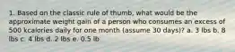 1. Based on the classic rule of thumb, what would be the approximate weight gain of a person who consumes an excess of 500 kcalories daily for one month (assume 30 days)? a. 3 lbs b. 8 lbs c. 4 lbs d. 2 lbs e. 0.5 lb