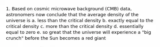 1. Based on cosmic microwave background (CMB) data, astronomers now conclude that the average density of the universe is a. less than the critical density b. exactly equal to the critical density c. more than the critical density d. essentially equal to zero e. so great that the universe will experience a "big crunch" before the Sun becomes a red giant