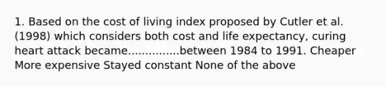 1. Based on the cost of living index proposed by Cutler et al. (1998) which considers both cost and life expectancy, curing heart attack became...............between 1984 to 1991. Cheaper More expensive Stayed constant None of the above