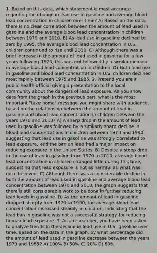1. Based on this data, which statement is most accurate regarding the change in lead use in gasoline and average blood lead concentration in children over time? A) Based on the data, there is no clear correlation between the amount of lead used in gasoline and the average blood lead concentration in children between 1970 and 2010. B) As lead use in gasoline declined to zero by 1995, the average blood lead concentration in U.S. children continued to rise until 2010. C) Although there was a brief increase in the amount of lead used in gasoline for a few years following 1975, this was not followed by a similar increase in average blood lead concentration in children. D) Both lead use in gasoline and blood lead concentration in U.S. children declined most rapidly between 1975 and 1985. 2. Pretend you are a public health official giving a presentation to the local community about the dangers of lead exposure. As you show data from the graph in the previous part, what is the most important "take home" message you might share with audience, based on the relationship between the amount of lead in gasoline and blood lead concentration in children between the years 1970 and 2010? A) A sharp drop in the amount of lead used in gasoline was followed by a similarly sharp decline in blood lead concentrations in children between 1970 and 1990, suggesting that lead use in gasoline was strongly correlated to lead exposure, and the ban on lead had a major impact on reducing exposure in the United States. B) Despite a steep drop in the use of lead in gasoline from 1970 to 2010, average blood lead concentration in children changed little during this time, suggesting that lead exposure is not as harmful as what was once believed. C) Although there was a considerable decline in both the amount of lead used in gasoline and average blood lead concentration between 1970 and 2010, the graph suggests that there is still considerable work to be done in further reducing lead levels in gasoline. D) As the amount of lead in gasoline dropped sharply from 1970 to 1990, the average blood lead concentration increased steadily in children, indicating that the lead ban in gasoline was not a successful strategy for reducing human lead exposure. 3. As a researcher, you have been asked to analyze trends in the decline in lead use in U.S. gasoline over time. Based on the data in the graph, by what percentage did the amount of lead used in gasoline decrease between the years 1970 and 1985? A) 100% B) 50% C) 20% D) 80%
