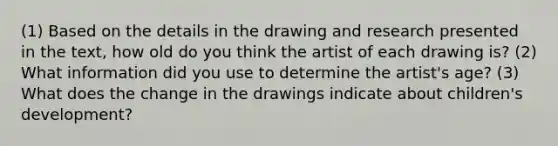 (1) Based on the details in the drawing and research presented in the text, how old do you think the artist of each drawing is? (2) What information did you use to determine the artist's age? (3) What does the change in the drawings indicate about children's development?