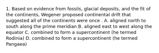 1. Based on evidence from fossils, glacial deposits, and the fit of the continents, Wegener proposed continental drift that suggested all of the continents were once . A. aligned north to south along the prime meridian B. aligned east to west along the equator C. combined to form a supercontinent (he termed Rodinia) D. combined to form a supercontinent (he termed Pangaea)