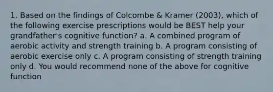 1. Based on the findings of Colcombe & Kramer (2003), which of the following exercise prescriptions would be BEST help your grandfather's cognitive function? a. A combined program of aerobic activity and strength training b. A program consisting of aerobic exercise only c. A program consisting of strength training only d. You would recommend none of the above for cognitive function