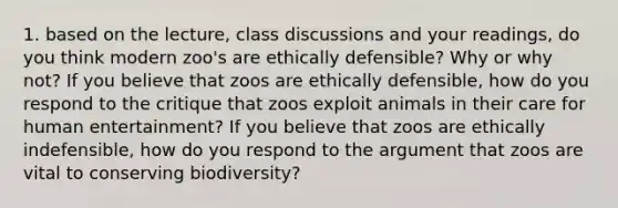 1. based on the lecture, class discussions and your readings, do you think modern zoo's are ethically defensible? Why or why not? If you believe that zoos are ethically defensible, how do you respond to the critique that zoos exploit animals in their care for human entertainment? If you believe that zoos are ethically indefensible, how do you respond to the argument that zoos are vital to conserving biodiversity?