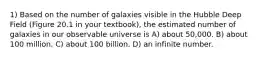 1) Based on the number of galaxies visible in the Hubble Deep Field (Figure 20.1 in your textbook), the estimated number of galaxies in our observable universe is A) about 50,000. B) about 100 million. C) about 100 billion. D) an infinite number.