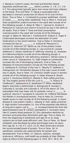 1. Based on nutrient needs, the Food and Nutrition Board separates adulthood into ______ distinct phases. A. 1 B. 2 C. 3 D. 4 2. The aging body typically gains lean tissue and loses adipose or fat tissue. True and False. 3. Aging is associated with a decrease in stomach production of vitamin B-12 and intrinsic factor. True or False. 4. Compared to younger adulthood, vitamin D needs ______ during older adulthood. True or False 5. Food and food components underconsumed in the adult diet include all of the following except: A. Water B. Fiber C. Calcium D. Alcohol E. Potassium 6. Calcium and vitamin D tend to be low in the diets of all adults. True or False 7. Food and food consumption overconsumed in the adult diet include all of the following except: A. Water B. Total fat C. Cholesterol D. Sodium E. Sugar 8. Carbonated beverages increase the absorption of some medications in the small intestine. True or False. 9. Diuretics increase the loss of __________. A. Sodium B. Potassium C. Calcium D. Selenium 10. Adults at risk of low protein intake include all of the following except: A. Low-income B. Lactose intolerant C. Gluten intolerant D. Difficulty chewing 11. Diseases of underconsumption include all of the following except: A. Diverticular disease B. Iron deficiency anemia C. Dental caries D. Colon cancer E. Osteoporosis 12. High intakes of carotenoids increase the risk of developing cataracts. True or False. 13. Diseases of overconsumption include all f the following except: A. Gallstones B. Cirrhosis of the liver C. Obesity D. Diabetes E. Osteoporosis 14. Periodontal disease is the main cause of tooth loss in adults. True or False. 15. Common health issues in women include all of the following except: A. Heart disease B. Breast cancer C. Excessive dieting D. Obestiy E. Poor safety practices 16. The longest period of the life cycle is ______. A. Infancy B. Childhood C. Adolescence D. Adulthood 17. When adulthood begins and ends is determined: A. Biologically B. Socially C. Culturally D. Socially and culturally E. All of the above 18. The antioxidant that may lower risk for prostate cancer is _______. A. Lysine B. Leucine C. Lycopene D. Loucane 19. Caffeine decreases hot flashes in menopausal women. True or False 20. Common health issues in men include all of the following except: A. Heart disease B. Low protein intake C. Obesity D. Poor safety practices E. High alcohol consumption 21. One of the potential side effects of long-term aspirin use is______. A. Increased blood loss from the gastrointestianl tract B. Causes constipation C. Increases heart rate D. Lowers blood pressure 22. Zinc absorption declines as stomach acid production diminishes with age. True or False. 23. From the beginning of adulthood until age 30 or so, body systems are at their peak efficienct rate. True or False. 24. Basal metabolic rate decreases by what percentage every 10 years from age 30. A. 2 B. 5 C. 10 D. 15 25. Most Americans exceed the recommended levels of protein. True or False. 26. In adulthood, nutrients are used primarily for growth and development. True or False. 27. Stature, stamina, strength, endurance, efficiency, and health are probably at their lifetime highs at which of the following ages? A. 29 B. 39 C. 49 D. 59