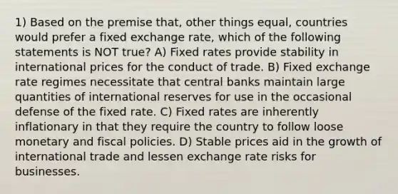 1) Based on the premise that, other things equal, countries would prefer a fixed exchange rate, which of the following statements is NOT true? A) Fixed rates provide stability in international prices for the conduct of trade. B) Fixed exchange rate regimes necessitate that central banks maintain large quantities of international reserves for use in the occasional defense of the fixed rate. C) Fixed rates are inherently inflationary in that they require the country to follow loose monetary and fiscal policies. D) Stable prices aid in the growth of international trade and lessen exchange rate risks for businesses.