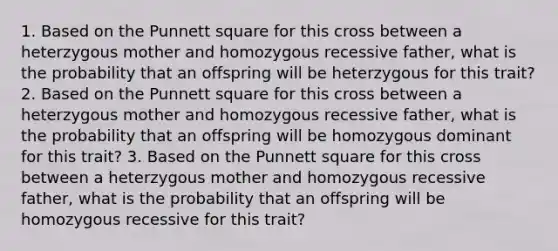 1. Based on the Punnett square for this cross between a heterzygous mother and homozygous recessive father, what is the probability that an offspring will be heterzygous for this trait? 2. Based on the Punnett square for this cross between a heterzygous mother and homozygous recessive father, what is the probability that an offspring will be homozygous dominant for this trait? 3. Based on the Punnett square for this cross between a heterzygous mother and homozygous recessive father, what is the probability that an offspring will be homozygous recessive for this trait?