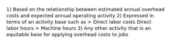 1) Based on the relationship between estimated annual overhead costs and expected annual operating activity 2) Expressed in terms of an activity base such as > Direct labor costs Direct labor hours > Machine hours 3) Any other activity that is an equitable base for applying overhead costs to jobs