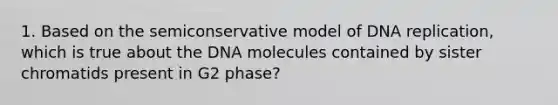 1. Based on the semiconservative model of DNA replication, which is true about the DNA molecules contained by sister chromatids present in G2 phase?