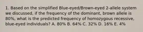 1. Based on the simplified Blue-eyed/Brown-eyed 2-allele system we discussed, if the frequency of the dominant, brown allele is 80%, what is the predicted frequency of homozygous recessive, blue-eyed individuals? A. 80% B. 64% C. 32% D. 16% E. 4%