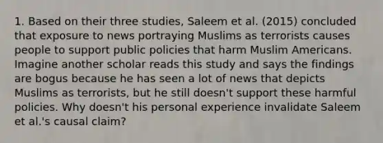 1. Based on their three studies, Saleem et al. (2015) concluded that exposure to news portraying Muslims as terrorists causes people to support public policies that harm Muslim Americans. Imagine another scholar reads this study and says the findings are bogus because he has seen a lot of news that depicts Muslims as terrorists, but he still doesn't support these harmful policies. Why doesn't his personal experience invalidate Saleem et al.'s causal claim?