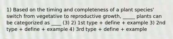 1) Based on the timing and completeness of a plant species' switch from vegetative to reproductive growth, _____ plants can be categorized as ____ (3) 2) 1st type + define + example 3) 2nd type + define + example 4) 3rd type + define + example