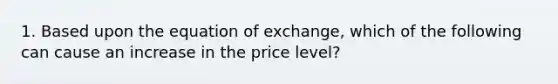 1. Based upon the equation of exchange, which of the following can cause an increase in the price level?